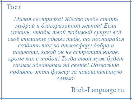
    Милая сестричка! Желаю тебе стать мудрой и благоразумной женой! Если хочешь, чтобы твой любимый супруг всё своё внимание уделял тебе, то постарайся создать такую атмосферу добра и теплоты, какой он не встретит нигде, кроме как с тобой! Тогда твой муж будет самым идеальным на свете! Позвольте поднять этот фужер за новоиспеченную семью!