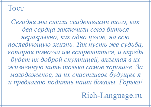 
    Сегодня мы стали свидетелями того, как два сердца заключили союз биться неразрывно, как одно целое, на всю последующую жизнь. Так пусть же судьба, которая помогла им встретиться, и впредь будет их доброй спутницей, вплетая в их жизненную нить только самое хорошее. За молодоженов, за их счастливое будущее я и предлагаю поднять наши бокалы. Горько!