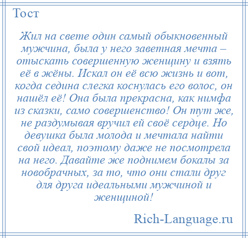 
    Жил на свете один самый обыкновенный мужчина, была у него заветная мечта – отыскать совершенную женщину и взять её в жёны. Искал он её всю жизнь и вот, когда седина слегка коснулась его волос, он нашёл её! Она была прекрасна, как нимфа из сказки, само совершенство! Он тут же, не раздумывая вручил ей своё сердце. Но девушка была молода и мечтала найти свой идеал, поэтому даже не посмотрела на него. Давайте же поднимем бокалы за новобрачных, за то, что они стали друг для друга идеальными мужчиной и женщиной!