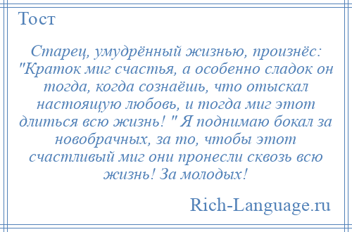 
    Старец, умудрённый жизнью, произнёс: Краток миг счастья, а особенно сладок он тогда, когда сознаёшь, что отыскал настоящую любовь, и тогда миг этот длиться всю жизнь! Я поднимаю бокал за новобрачных, за то, чтобы этот счастливый миг они пронесли сквозь всю жизнь! За молодых!