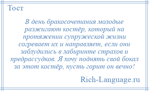 
    В день бракосочетания молодые разжигают костёр, который на протяжении супружеской жизни согревает их и направляет, если они заблудились в лабиринте страхов и предрассудков. Я хочу поднять свой бокал за этот костёр, пусть горит он вечно!