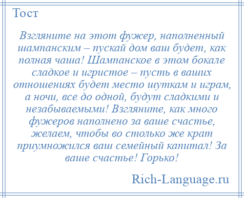 
    Взгляните на этот фужер, наполненный шампанским – пускай дом ваш будет, как полная чаша! Шампанское в этом бокале сладкое и игристое – пусть в ваших отношениях будет место шуткам и играм, а ночи, все до одной, будут сладкими и незабываемыми! Взгляните, как много фужеров наполнено за ваше счастье, желаем, чтобы во столько же крат приумножился ваш семейный капитал! За ваше счастье! Горько!