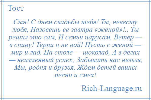 
    Сын! С днем свадьбы тебя! Ты, невесту любя, Назовешь ее завтра «женой»!.. Ты решил это сам, И семьи парусам, Ветер — в спину! Терпи и не ной! Пусть с женой — мир и лад. На столе — шоколад, А в делах — неизменный успех; Забывать нас нельзя, Мы, родня и друзья, Ждем детей ваших песни и смех!