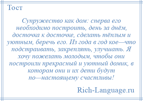 
    Супружество как дом: сперва его необходимо построить, день за днём, досточка к досточке, сделать тёплым и уютным, беречь его. Из года в год кое—что подстраивать, закреплять, улучшать. Я хочу пожелать молодым, чтобы они построили прекрасный и уютный домик, в котором они и их дети будут по—настоящему счастливы!