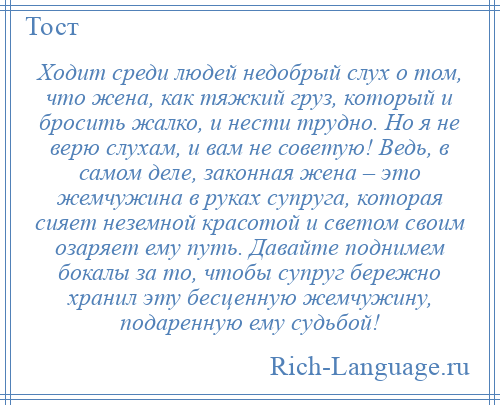 
    Ходит среди людей недобрый слух о том, что жена, как тяжкий груз, который и бросить жалко, и нести трудно. Но я не верю слухам, и вам не советую! Ведь, в самом деле, законная жена – это жемчужина в руках супруга, которая сияет неземной красотой и светом своим озаряет ему путь. Давайте поднимем бокалы за то, чтобы супруг бережно хранил эту бесценную жемчужину, подаренную ему судьбой!