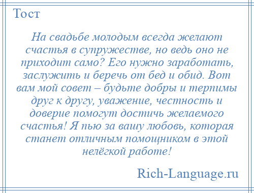 
    На свадьбе молодым всегда желают счастья в супружестве, но ведь оно не приходит само? Его нужно заработать, заслужить и беречь от бед и обид. Вот вам мой совет – будьте добры и терпимы друг к другу, уважение, честность и доверие помогут достичь желаемого счастья! Я пью за вашу любовь, которая станет отличным помощником в этой нелёгкой работе!