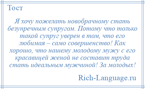 
    Я хочу пожелать новобрачному стать безупречным супругом. Потому что только такой супруг уверен в том, что его любимая – само совершенство! Как хорошо, что нашему молодому мужу с его красавицей женой не составит труда стать идеальным мужчиной! За молодых!