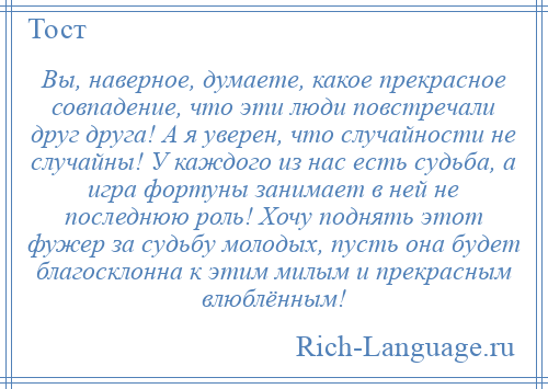 
    Вы, наверное, думаете, какое прекрасное совпадение, что эти люди повстречали друг друга! А я уверен, что случайности не случайны! У каждого из нас есть судьба, а игра фортуны занимает в ней не последнюю роль! Хочу поднять этот фужер за судьбу молодых, пусть она будет благосклонна к этим милым и прекрасным влюблённым!