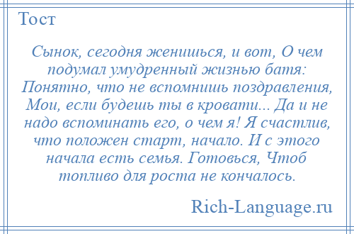 
    Сынок, сегодня женишься, и вот, О чем подумал умудренный жизнью батя: Понятно, что не вспомнишь поздравления, Мои, если будешь ты в кровати... Да и не надо вспоминать его, о чем я! Я счастлив, что положен старт, начало. И с этого начала есть семья. Готовься, Чтоб топливо для роста не кончалось.