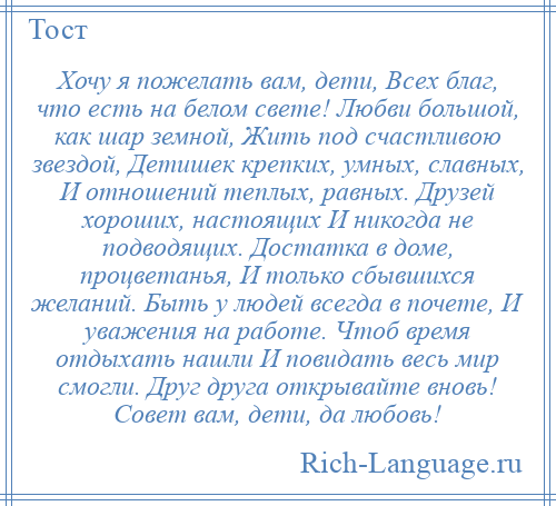 
    Хочу я пожелать вам, дети, Всех благ, что есть на белом свете! Любви большой, как шар земной, Жить под счастливою звездой, Детишек крепких, умных, славных, И отношений теплых, равных. Друзей хороших, настоящих И никогда не подводящих. Достатка в доме, процветанья, И только сбывшихся желаний. Быть у людей всегда в почете, И уважения на работе. Чтоб время отдыхать нашли И повидать весь мир смогли. Друг друга открывайте вновь! Совет вам, дети, да любовь!