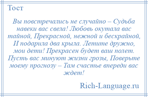 
    Вы повстречались не случайно – Судьба навеки вас свела! Любовь окутала вас тайной, Прекрасной, нежной и бескрайной, И подарила два крыла. Летите дружно, мои дети! Прекрасен будет ваш полет. Пусть вас минуют жизни грозы, Поверьте моему прогнозу – Там счастье впереди вас ждет!