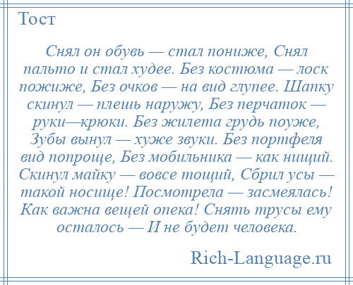
    Снял он обувь — стал пониже, Снял пальто и стал худее. Без костюма — лоск пожиже, Без очков — на вид глупее. Шапку скинул — плешь наружу, Без перчаток — руки—крюки. Без жилета грудь поуже, Зубы вынул — хуже звуки. Без портфеля вид попроще, Без мобильника — как нищий. Скинул майку — вовсе тощий, Сбрил усы — такой носище! Посмотрела — засмеялась! Как важна вещей опека! Снять трусы ему осталось — И не будет человека.