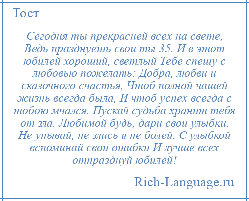 
    Сегодня ты прекрасней всех на свете, Ведь празднуешь свои ты 35. И в этот юбилей хороший, светлый Тебе спешу с любовью пожелать: Добра, любви и сказочного счастья, Чтоб полной чашей жизнь всегда была, И чтоб успех всегда с тобою мчался. Пускай судьба хранит тебя от зла. Любимой будь, дари свои улыбки. Не унывай, не злись и не болей. С улыбкой вспоминай свои ошибки И лучше всех отпразднуй юбилей!