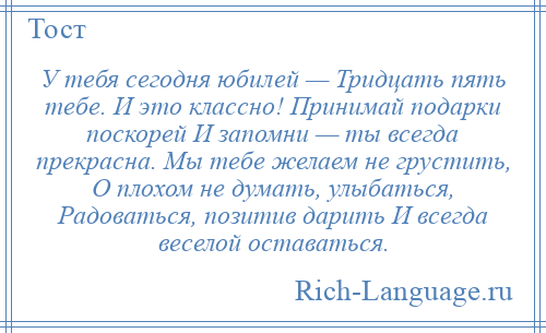 
    У тебя сегодня юбилей — Тридцать пять тебе. И это классно! Принимай подарки поскорей И запомни — ты всегда прекрасна. Мы тебе желаем не грустить, О плохом не думать, улыбаться, Радоваться, позитив дарить И всегда веселой оставаться.