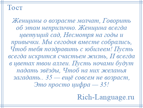 
    Женщины о возрасте молчат, Говорить об этом неприлично. Женщина всегда цветущий сад, Несмотря на годы и привычки. Мы сегодня вместе собрались, Чтоб тебя поздравить с юбилеем! Пусть всегда искрится счастьем жизнь, И всегда в цветах твои аллеи. Пусть ночами будут падать звёзды, Чтоб на них желанья загадать.. 35 — ещё совсем не возраст, Это просто цифра — 35!