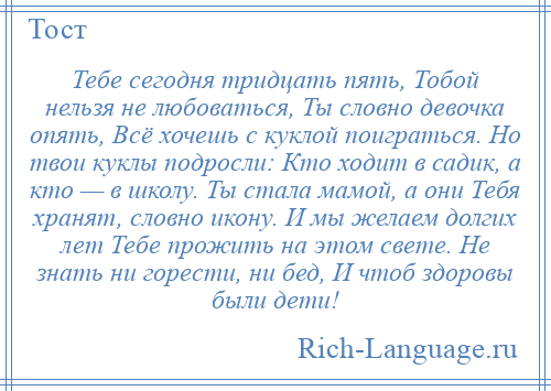 
    Тебе сегодня тридцать пять, Тобой нельзя не любоваться, Ты словно девочка опять, Всё хочешь с куклой поиграться. Но твои куклы подросли: Кто ходит в садик, а кто — в школу. Ты стала мамой, а они Тебя хранят, словно икону. И мы желаем долгих лет Тебе прожить на этом свете. Не знать ни горести, ни бед, И чтоб здоровы были дети!