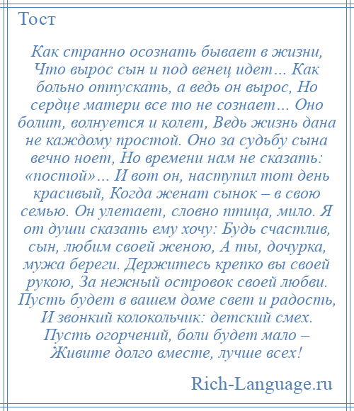 
    Как странно осознать бывает в жизни, Что вырос сын и под венец идет… Как больно отпускать, а ведь он вырос, Но сердце матери все то не сознает… Оно болит, волнуется и колет, Ведь жизнь дана не каждому простой. Оно за судьбу сына вечно ноет, Но времени нам не сказать: «постой»… И вот он, наступил тот день красивый, Когда женат сынок – в свою семью. Он улетает, словно птица, мило. Я от души сказать ему хочу: Будь счастлив, сын, любим своей женою, А ты, дочурка, мужа береги. Держитесь крепко вы своей рукою, За нежный островок своей любви. Пусть будет в вашем доме свет и радость, И звонкий колокольчик: детский смех. Пусть огорчений, боли будет мало – Живите долго вместе, лучше всех!