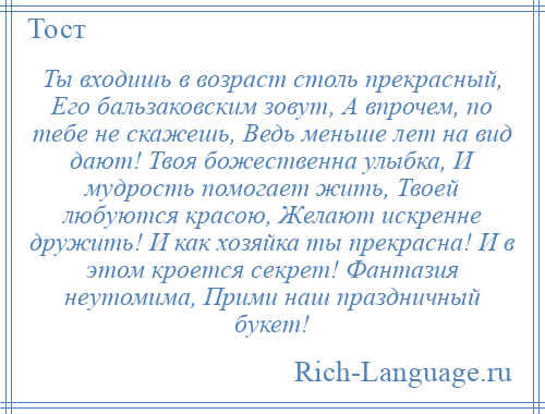 
    Ты входишь в возраст столь прекрасный, Его бальзаковским зовут, А впрочем, по тебе не скажешь, Ведь меньше лет на вид дают! Твоя божественна улыбка, И мудрость помогает жить, Твоей любуются красою, Желают искренне дружить! И как хозяйка ты прекрасна! И в этом кроется секрет! Фантазия неутомима, Прими наш праздничный букет!