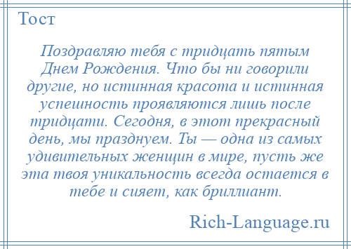 
    Поздравляю тебя с тридцать пятым Днем Рождения. Что бы ни говорили другие, но истинная красота и истинная успешность проявляются лишь после тридцати. Сегодня, в этот прекрасный день, мы празднуем. Ты — одна из самых удивительных женщин в мире, пусть же эта твоя уникальность всегда остается в тебе и сияет, как бриллиант.