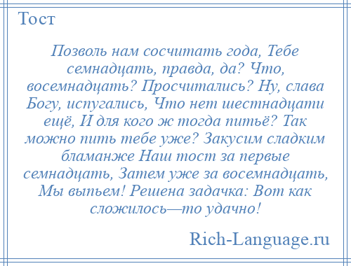 
    Позволь нам сосчитать года, Тебе семнадцать, правда, да? Что, восемнадцать? Просчитались? Ну, слава Богу, испугались, Что нет шестнадцати ещё, И для кого ж тогда питьё? Так можно пить тебе уже? Закусим сладким бламанже Наш тост за первые семнадцать, Затем уже за восемнадцать, Мы выпьем! Решена задачка: Вот как сложилось—то удачно!