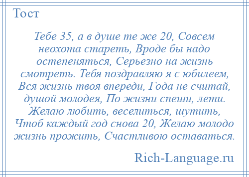 
    Тебе 35, а в душе те же 20, Совсем неохота стареть, Вроде бы надо остепеняться, Серьезно на жизнь смотреть. Тебя поздравляю я с юбилеем, Вся жизнь твоя впереди, Года не считай, душой молодея, По жизни спеши, лети. Желаю любить, веселиться, шутить, Чтоб каждый год снова 20, Желаю молодо жизнь прожить, Счастливою оставаться.