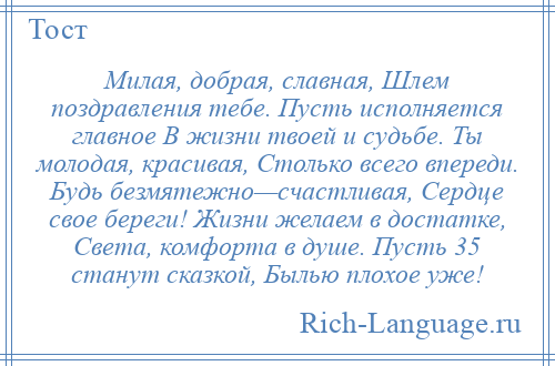 
    Милая, добрая, славная, Шлем поздравления тебе. Пусть исполняется главное В жизни твоей и судьбе. Ты молодая, красивая, Столько всего впереди. Будь безмятежно—счастливая, Сердце свое береги! Жизни желаем в достатке, Света, комфорта в душе. Пусть 35 станут сказкой, Былью плохое уже!