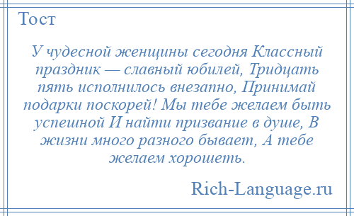 
    У чудесной женщины сегодня Классный праздник — славный юбилей, Тридцать пять исполнилось внезапно, Принимай подарки поскорей! Мы тебе желаем быть успешной И найти призвание в душе, В жизни много разного бывает, А тебе желаем хорошеть.