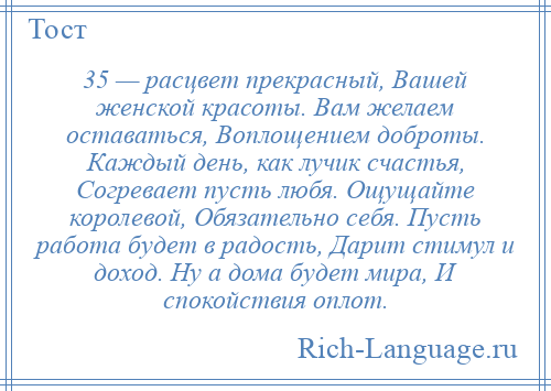 
    35 — расцвет прекрасный, Вашей женской красоты. Вам желаем оставаться, Воплощением доброты. Каждый день, как лучик счастья, Согревает пусть любя. Ощущайте королевой, Обязательно себя. Пусть работа будет в радость, Дарит стимул и доход. Ну а дома будет мира, И спокойствия оплот.