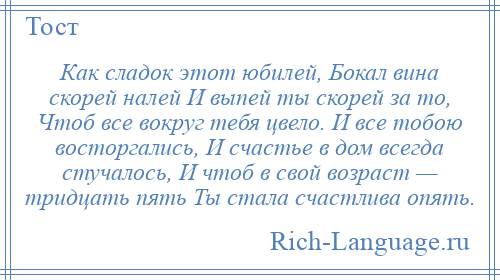 
    Как сладок этот юбилей, Бокал вина скорей налей И выпей ты скорей за то, Чтоб все вокруг тебя цвело. И все тобою восторгались, И счастье в дом всегда стучалось, И чтоб в свой возраст — тридцать пять Ты стала счастлива опять.