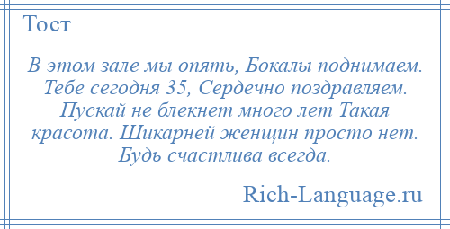 
    В этом зале мы опять, Бокалы поднимаем. Тебе сегодня 35, Сердечно поздравляем. Пускай не блекнет много лет Такая красота. Шикарней женщин просто нет. Будь счастлива всегда.