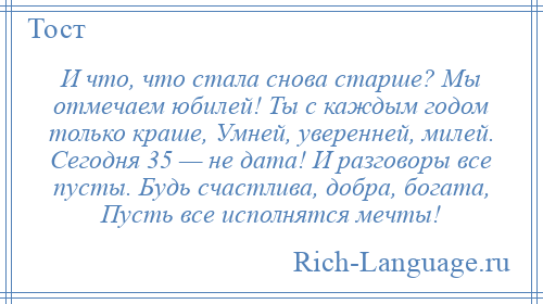 
    И что, что стала снова старше? Мы отмечаем юбилей! Ты с каждым годом только краше, Умней, уверенней, милей. Сегодня 35 — не дата! И разговоры все пусты. Будь счастлива, добра, богата, Пусть все исполнятся мечты!