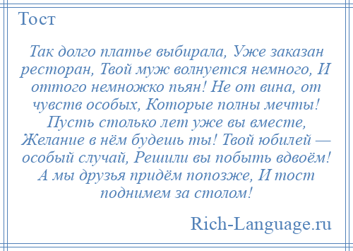 
    Так долго платье выбирала, Уже заказан ресторан, Твой муж волнуется немного, И оттого немножко пьян! Не от вина, от чувств особых, Которые полны мечты! Пусть столько лет уже вы вместе, Желание в нём будешь ты! Твой юбилей — особый случай, Решили вы побыть вдвоём! А мы друзья придём попозже, И тост поднимем за столом!