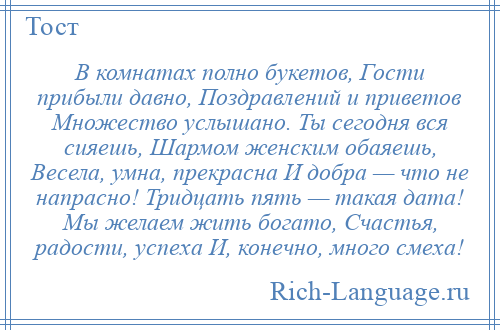 
    В комнатах полно букетов, Гости прибыли давно, Поздравлений и приветов Множество услышано. Ты сегодня вся сияешь, Шармом женским обаяешь, Весела, умна, прекрасна И добра — что не напрасно! Тридцать пять — такая дата! Мы желаем жить богато, Счастья, радости, успеха И, конечно, много смеха!