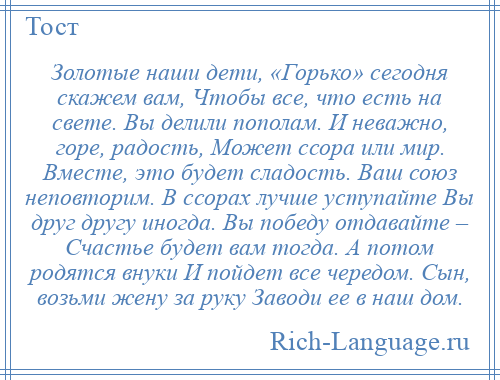 
    Золотые наши дети, «Горько» сегодня скажем вам, Чтобы все, что есть на свете. Вы делили пополам. И неважно, горе, радость, Может ссора или мир. Вместе, это будет сладость. Ваш союз неповторим. В ссорах лучше уступайте Вы друг другу иногда. Вы победу отдавайте – Счастье будет вам тогда. А потом родятся внуки И пойдет все чередом. Сын, возьми жену за руку Заводи ее в наш дом.