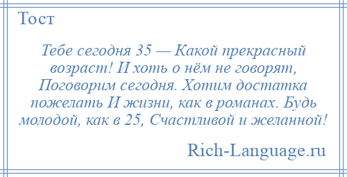 
    Тебе сегодня 35 — Какой прекрасный возраст! И хоть о нём не говорят, Поговорим сегодня. Хотим достатка пожелать И жизни, как в романах. Будь молодой, как в 25, Счастливой и желанной!