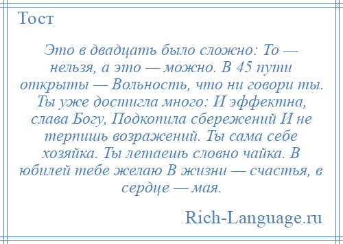 
    Это в двадцать было сложно: То — нельзя, а это — можно. В 45 пути открыты — Вольность, что ни говори ты. Ты уже достигла много: И эффектна, слава Богу, Подкопила сбережений И не терпишь возражений. Ты сама себе хозяйка. Ты летаешь словно чайка. В юбилей тебе желаю В жизни — счастья, в сердце — мая.