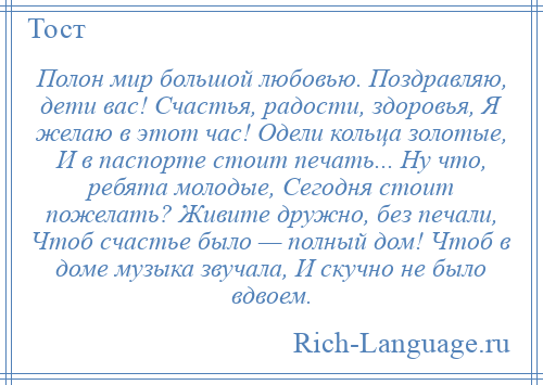 
    Полон мир большой любовью. Поздравляю, дети вас! Счастья, радости, здоровья, Я желаю в этот час! Одели кольца золотые, И в паспорте стоит печать... Ну что, ребята молодые, Сегодня стоит пожелать? Живите дружно, без печали, Чтоб счастье было — полный дом! Чтоб в доме музыка звучала, И скучно не было вдвоем.