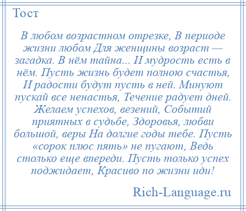 
    В любом возрастном отрезке, В периоде жизни любом Для женщины возраст — загадка. В нём тайна... И мудрость есть в нём. Пусть жизнь будет полною счастья, И радости будут пусть в ней. Минуют пускай все ненастья, Течение радует дней. Желаем успехов, везений, Событий приятных в судьбе, Здоровья, любви большой, веры На долгие годы тебе. Пусть «сорок плюс пять» не пугают, Ведь столько еще впереди. Пусть только успех поджидает, Красиво по жизни иди!