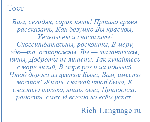 
    Вам, сегодня, сорок пять! Пришло время рассказать, Как безумно Вы красивы, Уникальны и счастливы! Сногсшибательны, роскошны, В меру, где—то, осторожны. Вы — талантливы, умны, Доброты не лишены. Так купайтесь в море лилий, В море роз и их идиллий. Чтоб дорога из цветов Была, Вам, вместо мостов! Жизнь, сказкой чтоб была, К счастью только, лишь, вела, Приносила: радость, смех И всегда во всём успех!