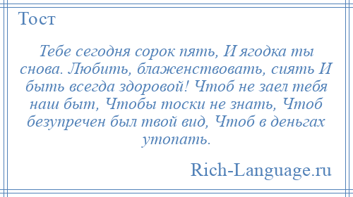 
    Тебе сегодня сорок пять, И ягодка ты снова. Любить, блаженствовать, сиять И быть всегда здоровой! Чтоб не заел тебя наш быт, Чтобы тоски не знать, Чтоб безупречен был твой вид, Чтоб в деньгах утопать.