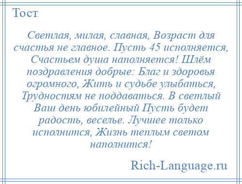 
    Светлая, милая, славная, Возраст для счастья не главное. Пусть 45 исполняется, Счастьем душа наполняется! Шлём поздравления добрые: Благ и здоровья огромного, Жить и судьбе улыбаться, Трудностям не поддаваться. В светлый Ваш день юбилейный Пусть будет радость, веселье. Лучшее только исполнится, Жизнь теплым светом наполнится!