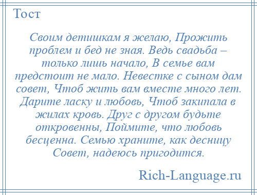 
    Своим детишкам я желаю, Прожить проблем и бед не зная. Ведь свадьба – только лишь начало, В семье вам предстоит не мало. Невестке с сыном дам совет, Чтоб жить вам вместе много лет. Дарите ласку и любовь, Чтоб закипала в жилах кровь. Друг с другом будьте откровенны, Поймите, что любовь бесценна. Семью храните, как десницу Совет, надеюсь пригодится.