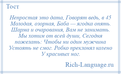 
    Непростая это дата, Говорят ведь, в 45 Молодая, озорная, Баба — ягодка опять. Шарма и очарования, Вам не занимать. Мы хотим от всей души, Сегодня пожелать: Чтобы ни один мужчина Устоять не смог. Робко преклонял колено У красивых ног.