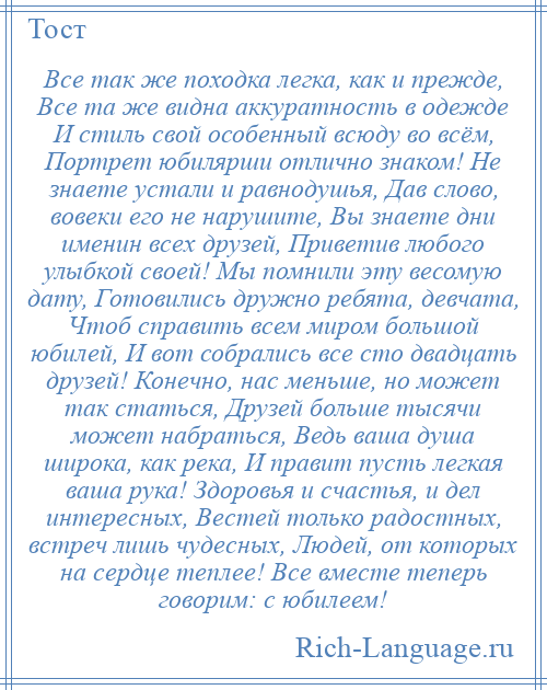 
    Все так же походка легка, как и прежде, Все та же видна аккуратность в одежде И стиль свой особенный всюду во всём, Портрет юбилярши отлично знаком! Не знаете устали и равнодушья, Дав слово, вовеки его не нарушите, Вы знаете дни именин всех друзей, Приветив любого улыбкой своей! Мы помнили эту весомую дату, Готовились дружно ребята, девчата, Чтоб справить всем миром большой юбилей, И вот собрались все сто двадцать друзей! Конечно, нас меньше, но может так статься, Друзей больше тысячи может набраться, Ведь ваша душа широка, как река, И правит пусть легкая ваша рука! Здоровья и счастья, и дел интересных, Вестей только радостных, встреч лишь чудесных, Людей, от которых на сердце теплее! Все вместе теперь говорим: с юбилеем!