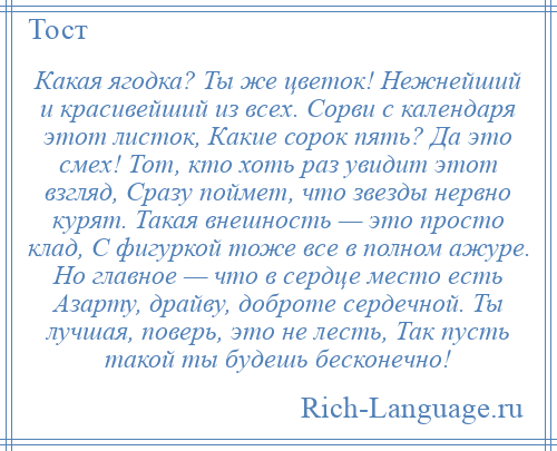 
    Какая ягодка? Ты же цветок! Нежнейший и красивейший из всех. Сорви с календаря этот листок, Какие сорок пять? Да это смех! Тот, кто хоть раз увидит этот взгляд, Сразу поймет, что звезды нервно курят. Такая внешность — это просто клад, С фигуркой тоже все в полном ажуре. Но главное — что в сердце место есть Азарту, драйву, доброте сердечной. Ты лучшая, поверь, это не лесть, Так пусть такой ты будешь бесконечно!