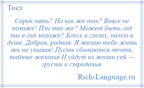 
    Сорок пять? Но как же так? Вовсе не похоже! Или что же? Может быть год ты в год моложе? Блеск в глазах, тепло в душе, Добрая, родная. Я желаю тебе жить век не унывая! Пусть сбываются мечты, тайные желанья И уйдут из жизни сей — грусти и страданья.