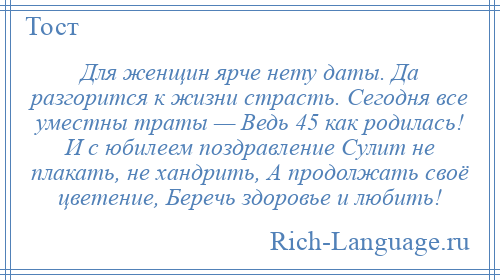 
    Для женщин ярче нету даты. Да разгорится к жизни страсть. Сегодня все уместны траты — Ведь 45 как родилась! И с юбилеем поздравление Сулит не плакать, не хандрить, А продолжать своё цветение, Беречь здоровье и любить!