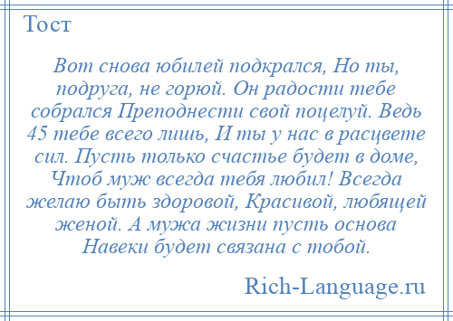 
    Вот снова юбилей подкрался, Но ты, подруга, не горюй. Он радости тебе собрался Преподнести свой поцелуй. Ведь 45 тебе всего лишь, И ты у нас в расцвете сил. Пусть только счастье будет в доме, Чтоб муж всегда тебя любил! Всегда желаю быть здоровой, Красивой, любящей женой. А мужа жизни пусть основа Навеки будет связана с тобой.