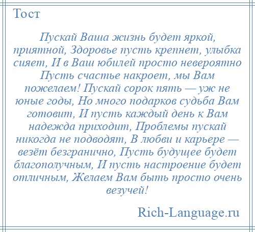 
    Пускай Ваша жизнь будет яркой, приятной, Здоровье пусть крепнет, улыбка сияет, И в Ваш юбилей просто невероятно Пусть счастье накроет, мы Вам пожелаем! Пускай сорок пять — уж не юные годы, Но много подарков судьба Вам готовит, И пусть каждый день к Вам надежда приходит, Проблемы пускай никогда не подводят, В любви и карьере — везёт безгранично, Пусть будущее будет благополучным, И пусть настроение будет отличным, Желаем Вам быть просто очень везучей!