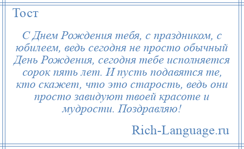 
    С Днем Рождения тебя, с праздником, с юбилеем, ведь сегодня не просто обычный День Рождения, сегодня тебе исполняется сорок пять лет. И пусть подавятся те, кто скажет, что это старость, ведь они просто завидуют твоей красоте и мудрости. Поздравляю!